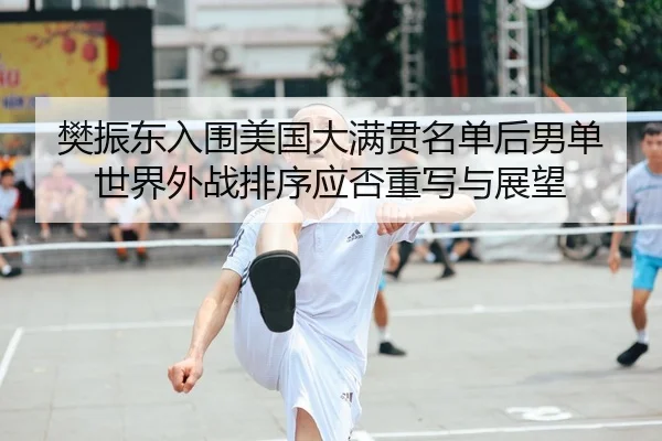 樊振东入围美国大满贯名单后男单世界外战排序应否重写与展望