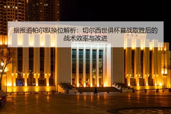 据报道帕尔默换位解析：切尔西世俱杯首战取胜后的战术效率与改进